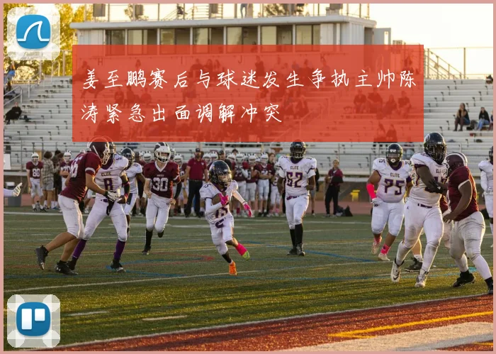姜至鹏赛后与球迷发生争执主帅陈涛紧急出面调解冲突