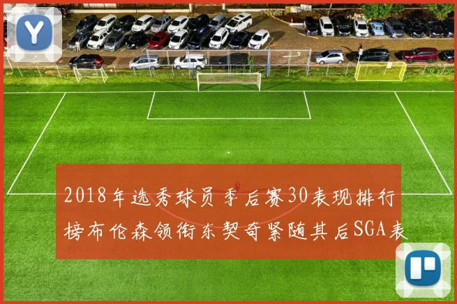 2018年选秀球员季后赛30表现排行榜布伦森领衔东契奇紧随其后SGA表现不俗
