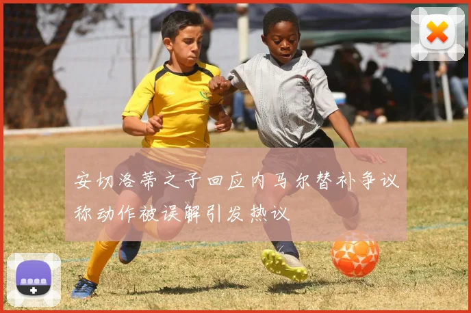安切洛蒂之子回应内马尔替补争议称动作被误解引发热议