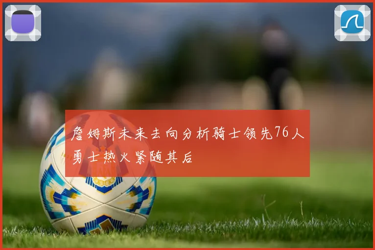 詹姆斯未来去向分析骑士领先76人勇士热火紧随其后