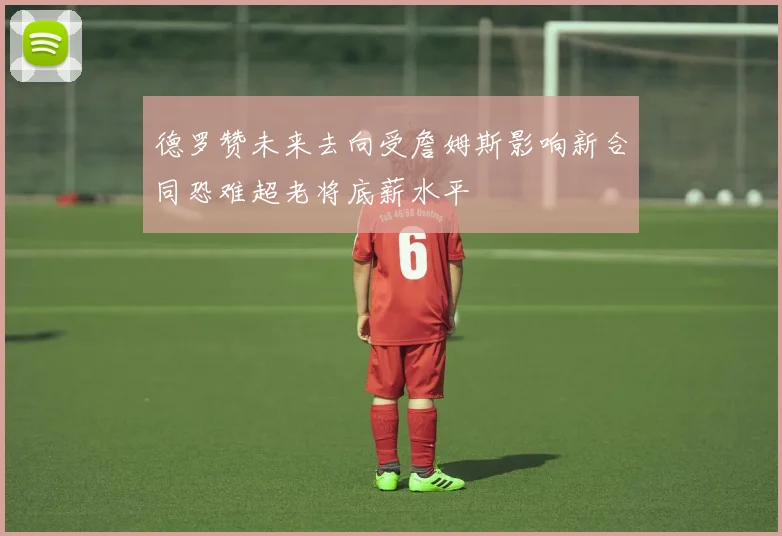 德罗赞未来去向受詹姆斯影响新合同恐难超老将底薪水平