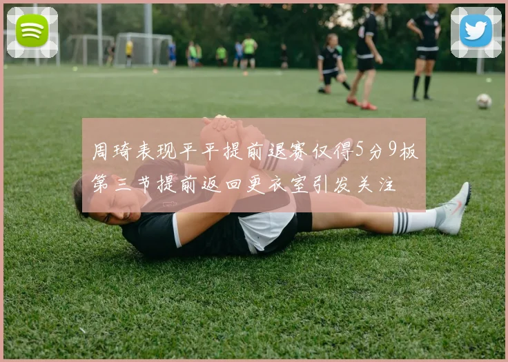 周琦表现平平提前退赛仅得5分9板第三节提前返回更衣室引发关注