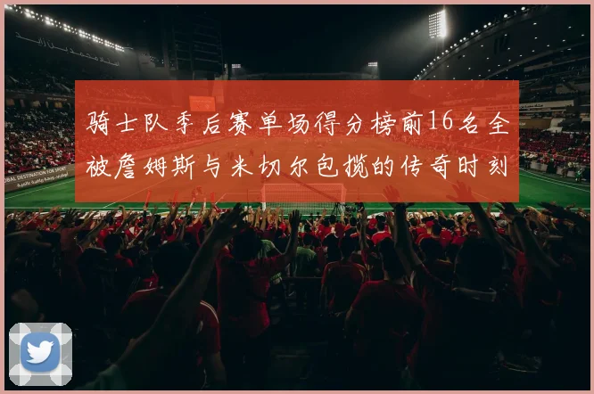 骑士队季后赛单场得分榜前16名全被詹姆斯与米切尔包揽的传奇时刻