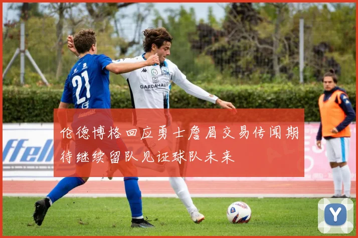 伦德博格回应勇士詹眉交易传闻期待继续留队见证球队未来