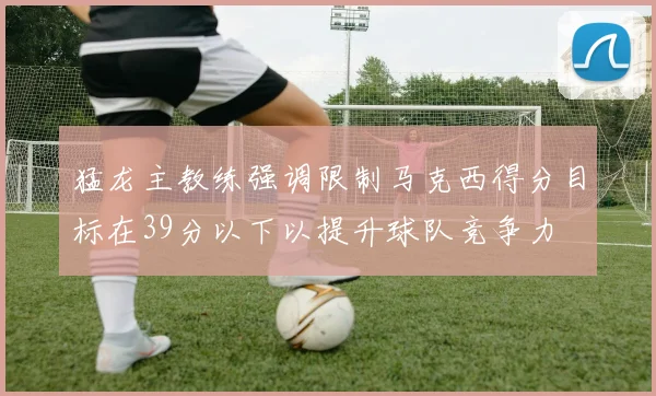猛龙主教练强调限制马克西得分目标在39分以下以提升球队竞争力