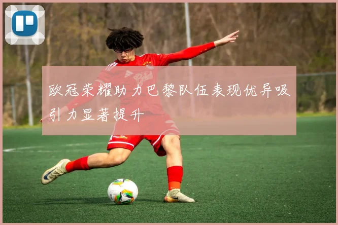 欧冠荣耀助力巴黎队伍表现优异吸引力显著提升