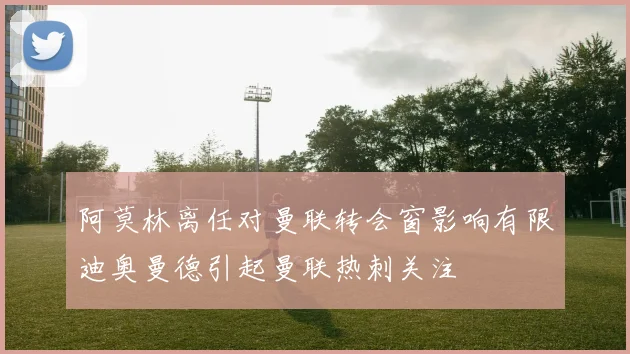 阿莫林离任对曼联转会窗影响有限迪奥曼德引起曼联热刺关注