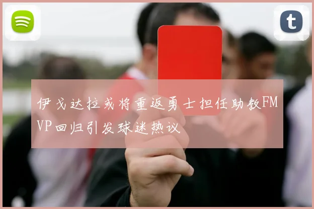 伊戈达拉或将重返勇士担任助教FMVP回归引发球迷热议