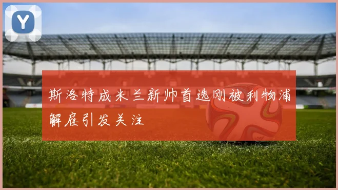 斯洛特成米兰新帅首选刚被利物浦解雇引发关注