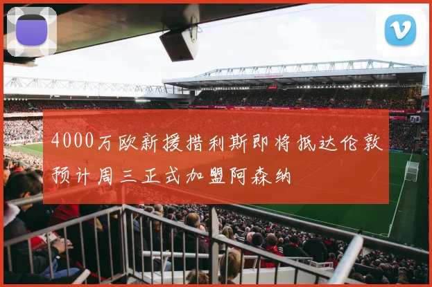 4000万欧新援措利斯即将抵达伦敦预计周三正式加盟阿森纳