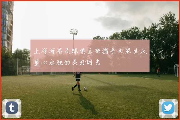 上海海港足球俱乐部携手大家共庆童心永驻的美好时光