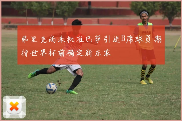 弗里克尚未批准巴萨引进B席球员期待世界杯前确定新东家