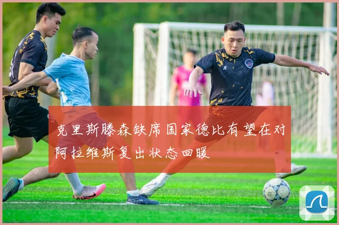 克里斯滕森缺席国家德比有望在对阿拉维斯复出状态回暖