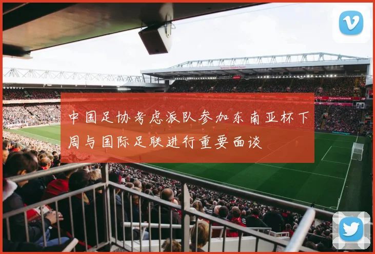 中国足协考虑派队参加东南亚杯下周与国际足联进行重要面谈