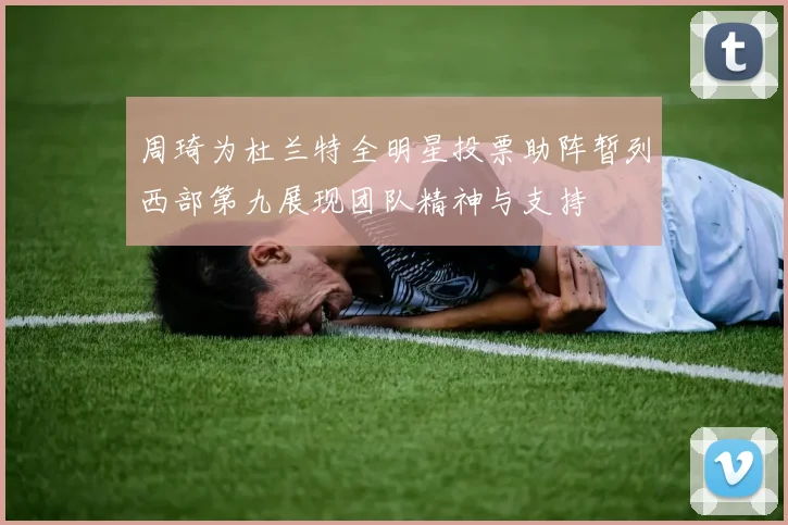 周琦为杜兰特全明星投票助阵暂列西部第九展现团队精神与支持