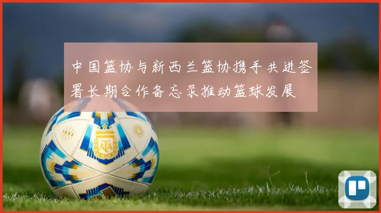 中国篮协与新西兰篮协携手共进签署长期合作备忘录推动篮球发展