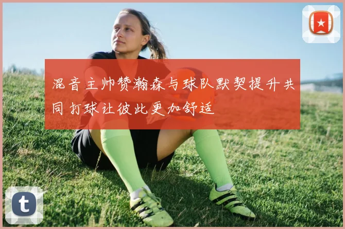 混音主帅赞瀚森与球队默契提升共同打球让彼此更加舒适