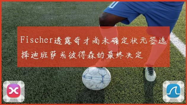 Fischer透露奇才尚未确定状元签选择迪班萨或彼得森的最终决定