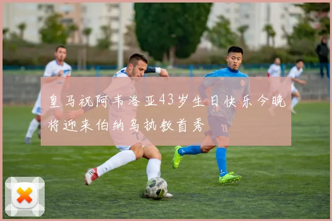 皇马祝阿韦洛亚43岁生日快乐今晚将迎来伯纳乌执教首秀