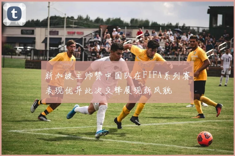 新加坡主帅赞中国队在FIFA系列赛表现优异此次交锋展现新风貌