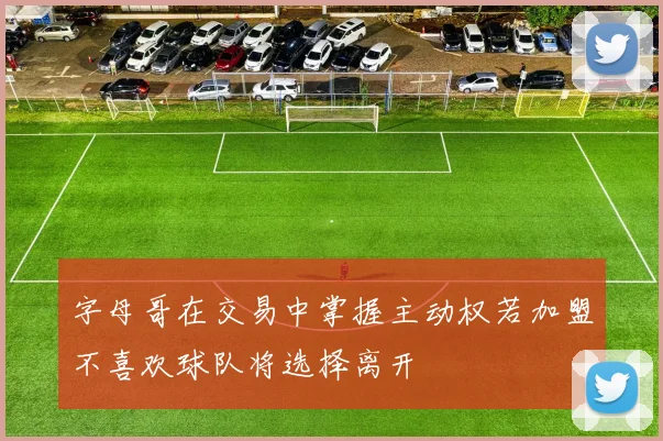 字母哥在交易中掌握主动权若加盟不喜欢球队将选择离开