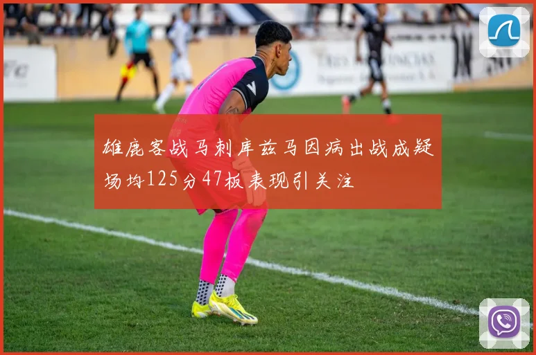 雄鹿客战马刺库兹马因病出战成疑场均125分47板表现引关注