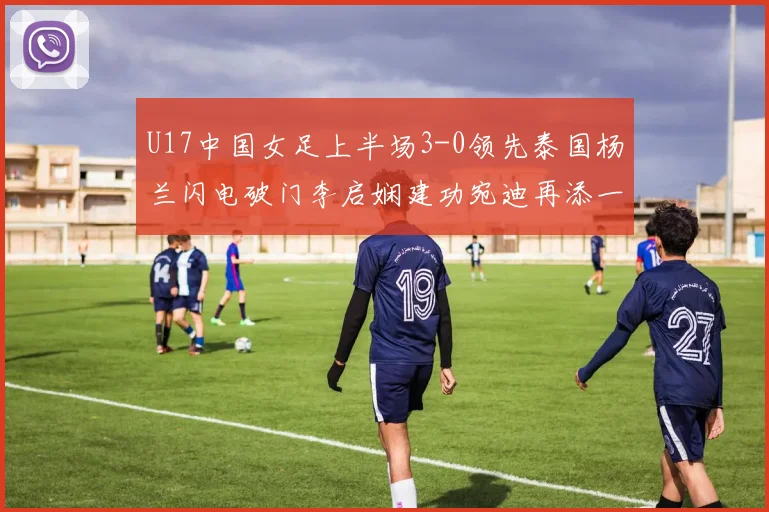 U17中国女足上半场3-0领先泰国杨兰闪电破门李启娴建功宛迪再添一分