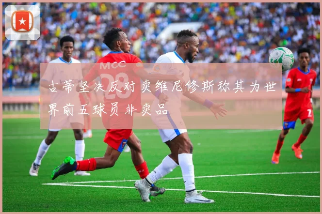 古蒂坚决反对卖维尼修斯称其为世界前五球员非卖品